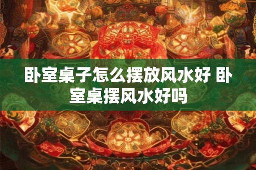 卧室桌子怎么摆放风水好 卧室桌摆风水好吗