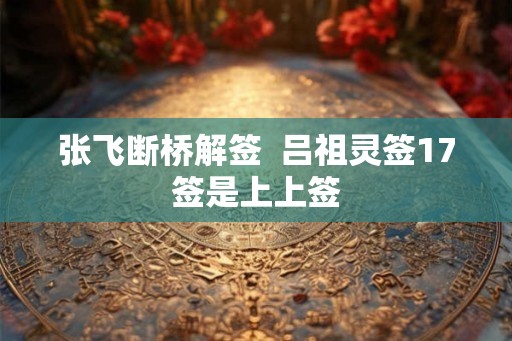 张飞断桥解签  吕祖灵签17签是上上签