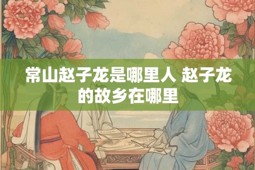 常山赵子龙是哪里人 赵子龙的故乡在哪里