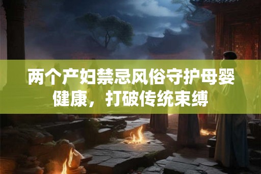 两个产妇禁忌风俗守护母婴健康，打破传统束缚