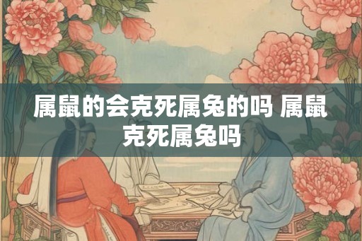 属鼠的会克死属兔的吗 属鼠克死属兔吗