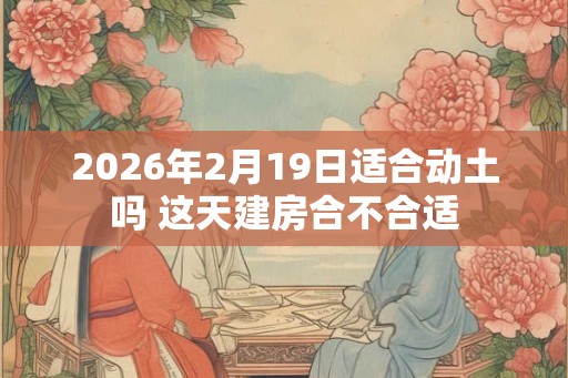 2026年2月19日适合动土吗 这天建房合不合适 2026年2月19日适合动土吗 这天建房合不合适