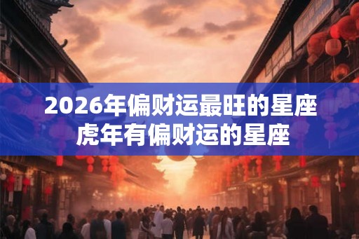 2026年偏财运最旺的星座 虎年有偏财运的星座
