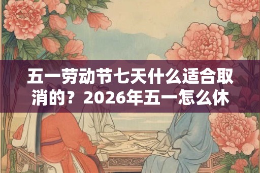 五一劳动节七天什么适合取消的？2026年五一怎么休假？