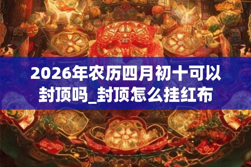 2026年农历四月初十可以封顶吗_封顶怎么挂红布