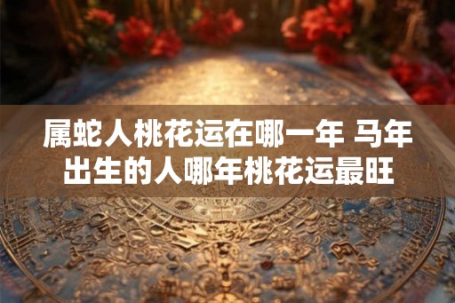 属蛇人桃花运在哪一年 马年出生的人哪年桃花运最旺
