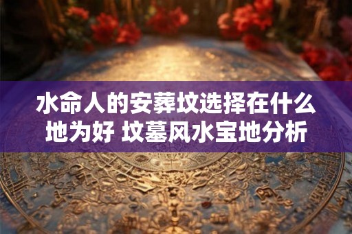 水命人的安葬坟选择在什么地为好 坟墓风水宝地分析