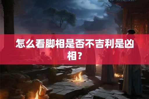 怎么看脚相是否不吉利是凶相？