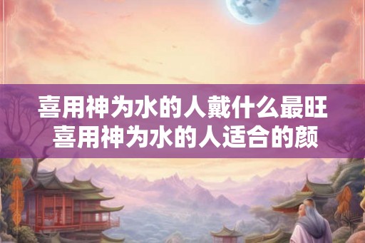 喜用神为水的人戴什么最旺 喜用神为水的人适合的颜