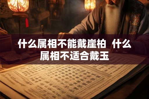 什么属相不能戴崖柏 什么属相不适合戴玉 什么属相不能戴崖柏 什么属相不适合戴玉