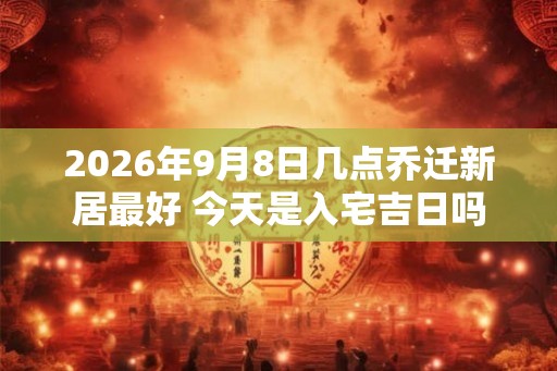 2026年9月8日几点乔迁新居最好 今天是入宅吉日吗 2026年9月8日几点乔迁新居最好 今天是入宅吉日吗