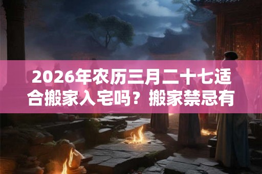 2026年农历三月二十七适合搬家入宅吗？搬家禁忌有哪些？