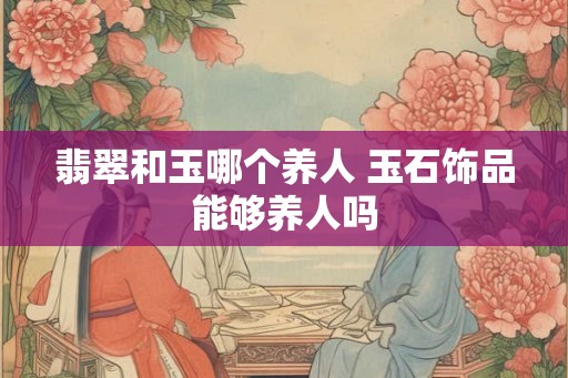 翡翠和玉哪个养人 玉石饰品能够养人吗