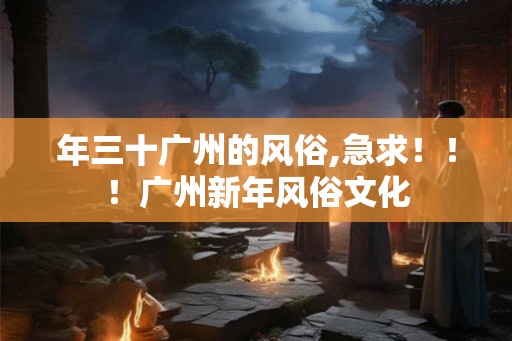 年三十广州的风俗,急求!!!广州新年风俗文化 年三十广州的风俗,急求!!!广州新年风俗文化