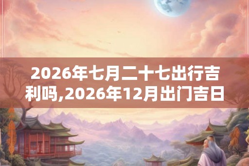 2026年七月二十七出行吉利吗,2026年12月出门吉日(7天) 2026年七月二十七出行吉利吗,2026年12月出门吉日(7天)