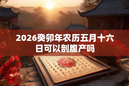 2026癸卯年农历五月十六日可以剖腹产吗 2026癸卯年农历五月十六日可以剖腹产吗