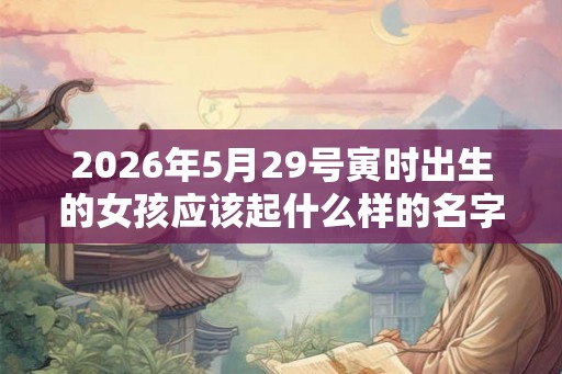 2026年5月29号寅时出生的女孩应该起什么样的名字，要注意什么