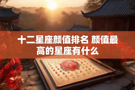 十二星座颜值排名 颜值最高的星座有什么 十二星座颜值排名 颜值最高的星座有什么