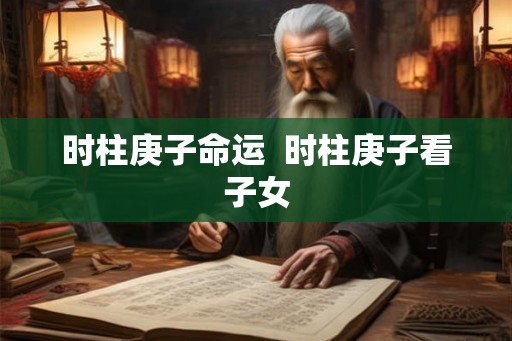 时柱庚子命运  时柱庚子看子女