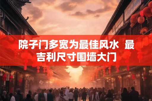 院子门多宽为最佳风水  最吉利尺寸围墙大门