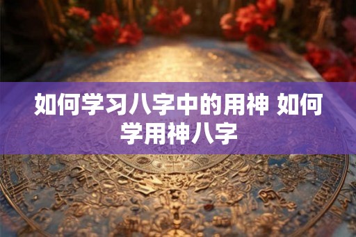 如何学习八字中的用神 如何学用神八字