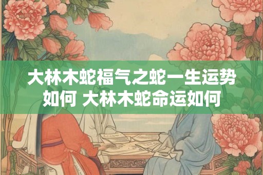 大林木蛇福气之蛇一生运势如何 大林木蛇命运如何