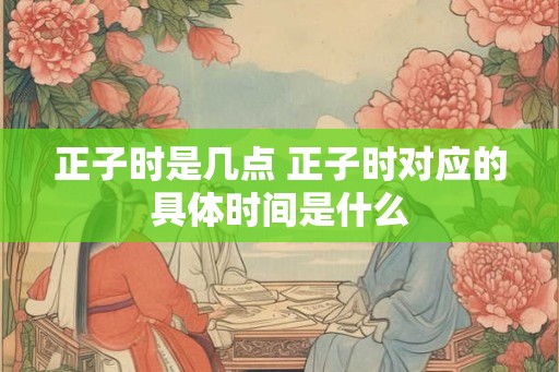正子时是几点 正子时对应的具体时间是什么