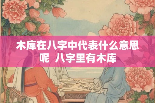 木库在八字中代表什么意思呢  八字里有木库