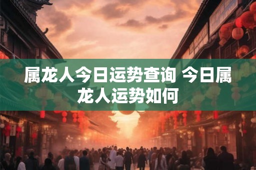 属龙人今日运势查询 今日属龙人运势如何