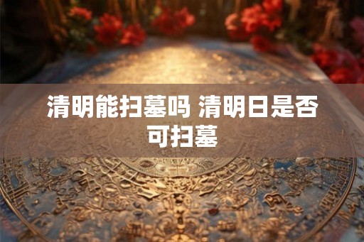 清明能扫墓吗 清明日是否可扫墓