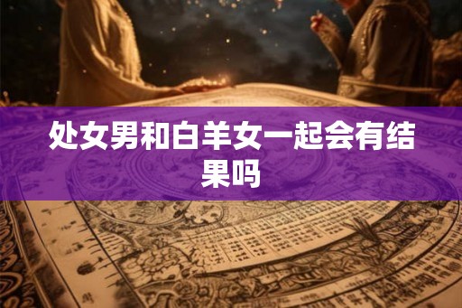 处女男和白羊女一起会有结果吗 处女男和白羊女一起会有结果吗
