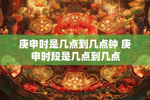 庚申时是几点到几点钟 庚申时段是几点到几点