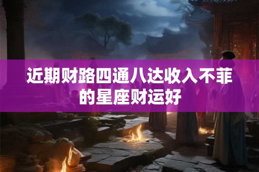 近期财路四通八达收入不菲的星座财运好