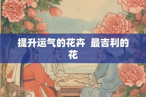 提升运气的花卉  最吉利的花