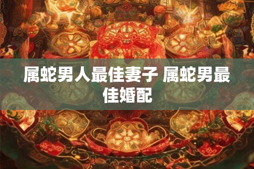 属蛇男人最佳妻子 属蛇男最佳婚配