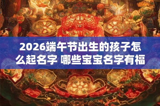 2026端午节出生的孩子怎么起名字 哪些宝宝名字有福气