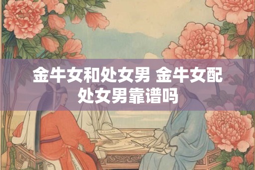 金牛女和处女男 金牛女配处女男靠谱吗 金牛女和处女男 金牛女配处女男靠谱吗