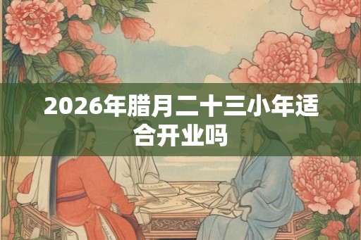 2026年腊月二十三小年适合开业吗