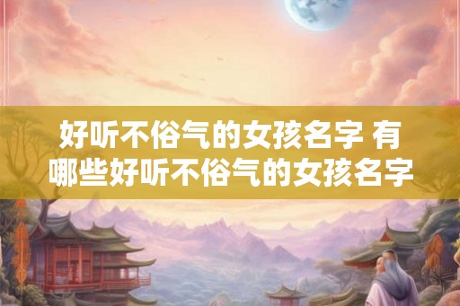 好听不俗气的女孩名字 有哪些好听不俗气的女孩名字