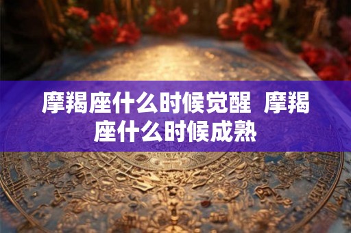 摩羯座什么时候觉醒  摩羯座什么时候成熟