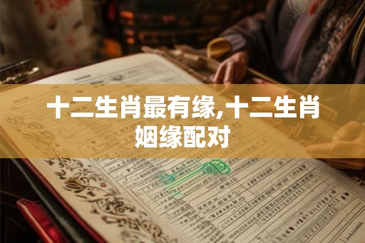 十二生肖最有缘,十二生肖姻缘配对 十二生肖最有缘,十二生肖姻缘配对