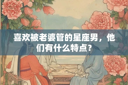 喜欢被老婆管的星座男，他们有什么特点？