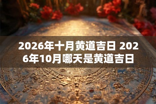 2026年十月黄道吉日 2026年10月哪天是黄道吉日 2026年十月黄道吉日 2026年10月哪天是黄道吉日