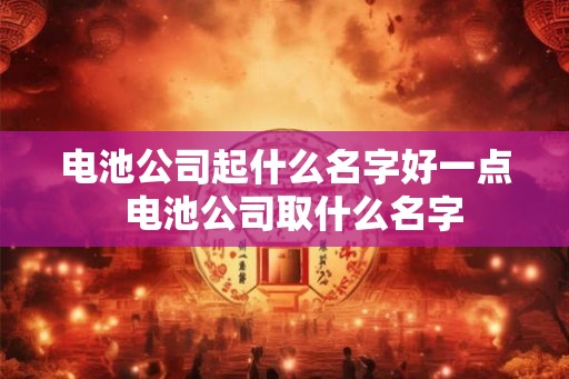 电池公司起什么名字好一点  电池公司取什么名字