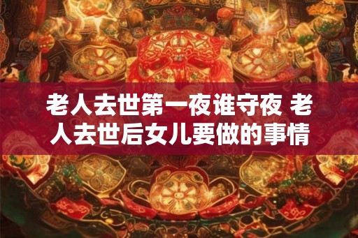 老人去世第一夜谁守夜 老人去世后女儿要做的事情 老人去世第一夜谁守夜 老人去世后女儿要做的事情
