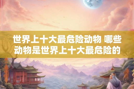 世界上十大最危险动物 哪些动物是世界上十大最危险的