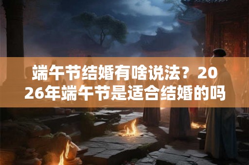 端午节结婚有啥说法？2026年端午节是适合结婚的吗？