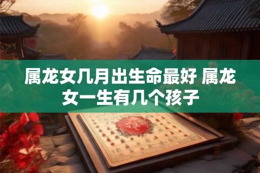 属龙女几月出生命最好 属龙女一生有几个孩子 属龙女几月出生命最好 属龙女一生有几个孩子
