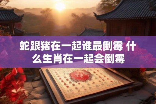 蛇跟猪在一起谁最倒霉 什么生肖在一起会倒霉