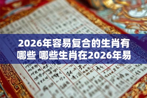 2026年容易复合的生肖有哪些 哪些生肖在2026年易复合